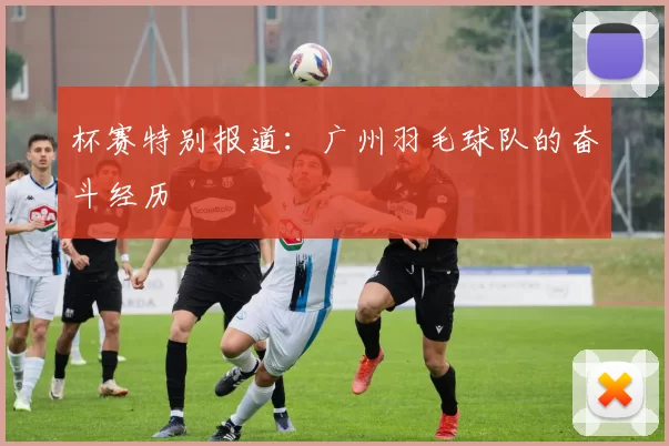 杯赛特别报道：广州羽毛球队的奋斗经历