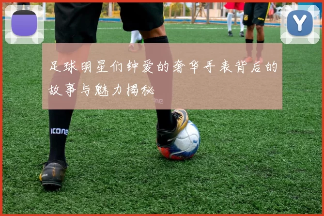 足球明星们钟爱的奢华手表背后的故事与魅力揭秘