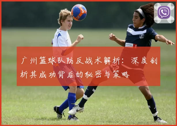 广州篮球队防反战术解析：深度剖析其成功背后的秘密与策略