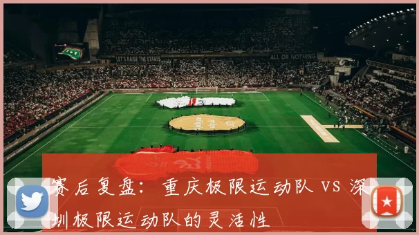 赛后复盘：重庆极限运动队 vs 深圳极限运动队的灵活性