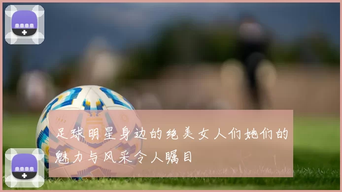 足球明星身边的绝美女人们她们的魅力与风采令人瞩目