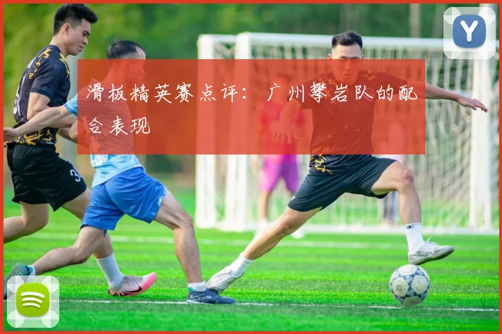 滑板精英赛点评：广州攀岩队的配合表现