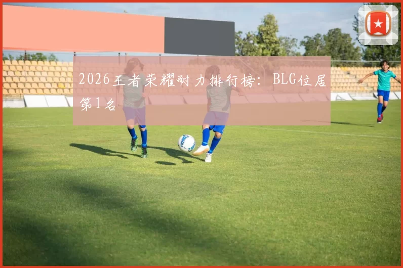 2026王者荣耀耐力排行榜：BLG位居第1名